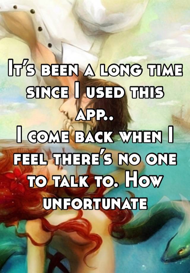 It’s been a long time since I used this app..
I come back when I feel there’s no one to talk to. How unfortunate