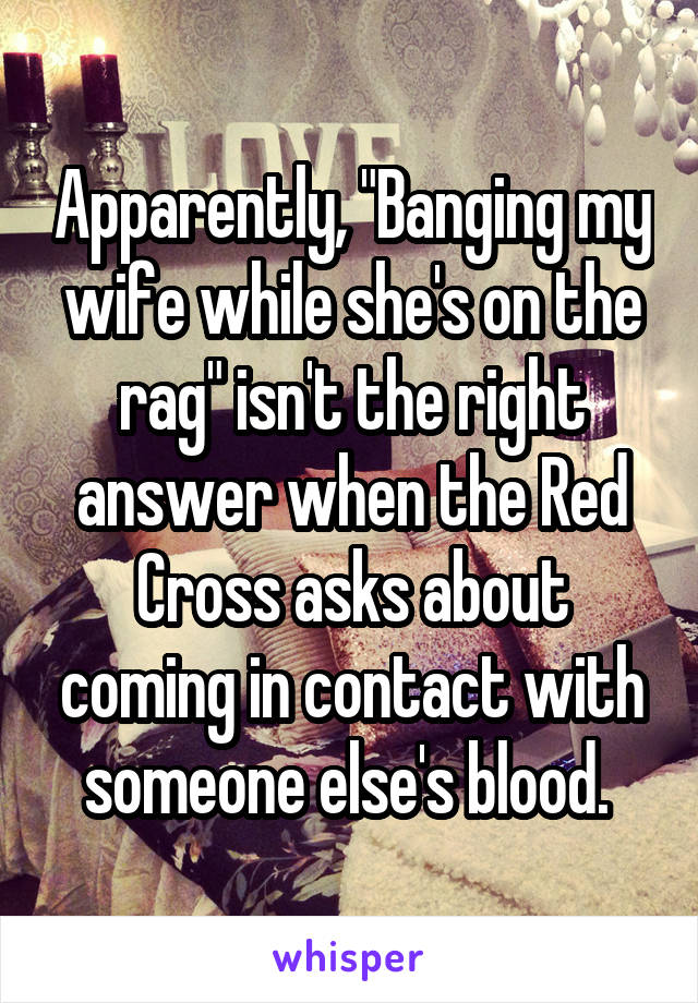 Apparently, "Banging my wife while she's on the rag" isn't the right answer when the Red Cross asks about coming in contact with someone else's blood. 