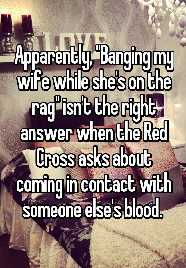 Apparently, "Banging my wife while she's on the rag" isn't the right answer when the Red Cross asks about coming in contact with someone else's blood. 