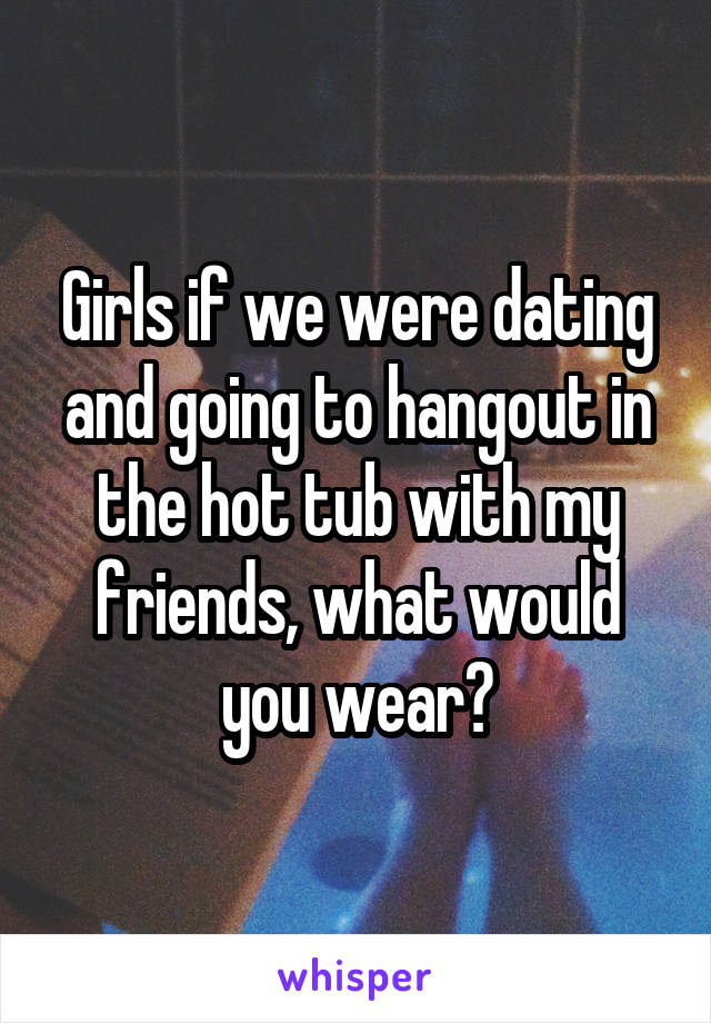 Girls if we were dating and going to hangout in the hot tub with my friends, what would you wear?