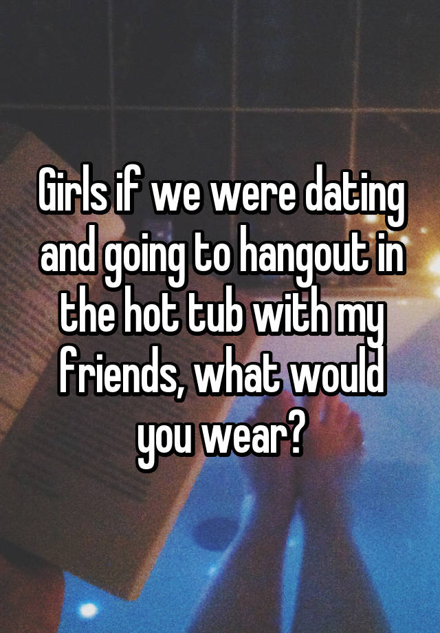 Girls if we were dating and going to hangout in the hot tub with my friends, what would you wear?