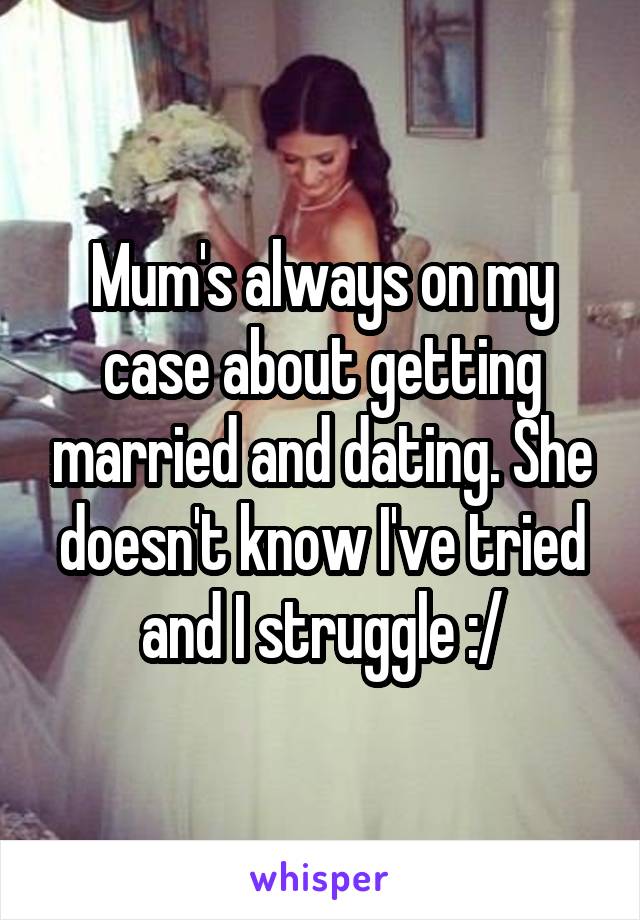 Mum's always on my case about getting married and dating. She doesn't know I've tried and I struggle :/