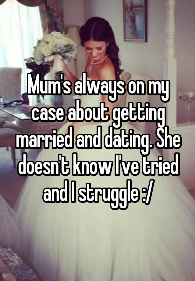 Mum's always on my case about getting married and dating. She doesn't know I've tried and I struggle :/