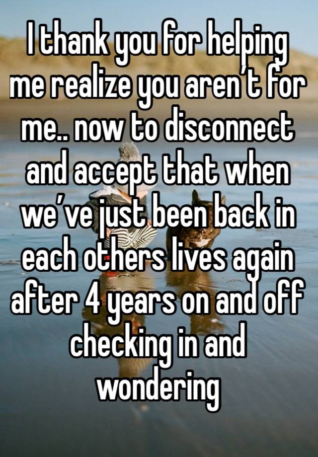 I thank you for helping me realize you aren’t for me.. now to disconnect and accept that when we’ve just been back in each others lives again after 4 years on and off checking in and wondering