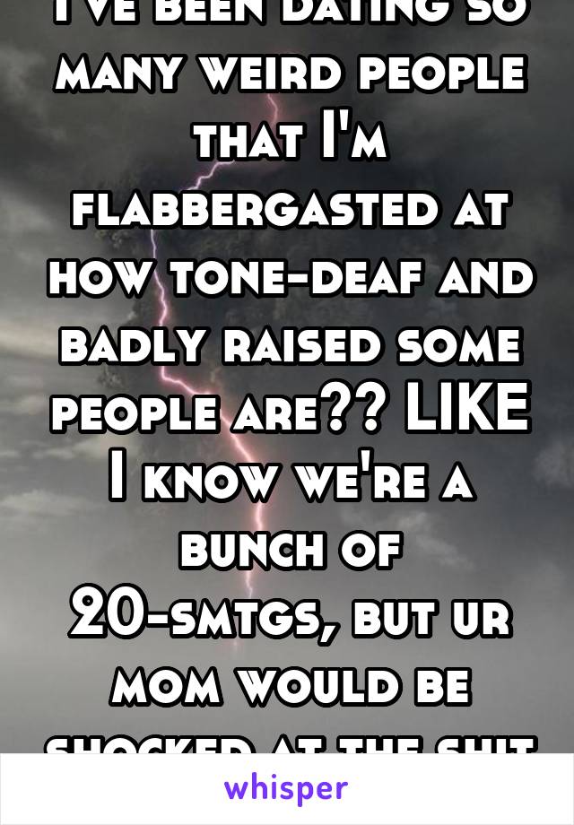 I've been dating so many weird people that I'm flabbergasted at how tone-deaf and badly raised some people are?? LIKE I know we're a bunch of 20-smtgs, but ur mom would be shocked at the shit u do