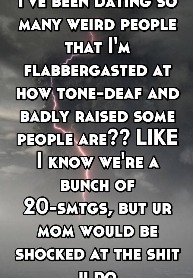 I've been dating so many weird people that I'm flabbergasted at how tone-deaf and badly raised some people are?? LIKE I know we're a bunch of 20-smtgs, but ur mom would be shocked at the shit u do