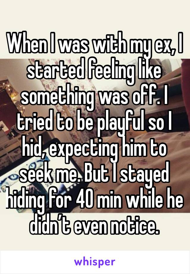 When I was with my ex, I started feeling like something was off. I tried to be playful so I hid, expecting him to seek me. But I stayed hiding for 40 min while he  didn’t even notice. 