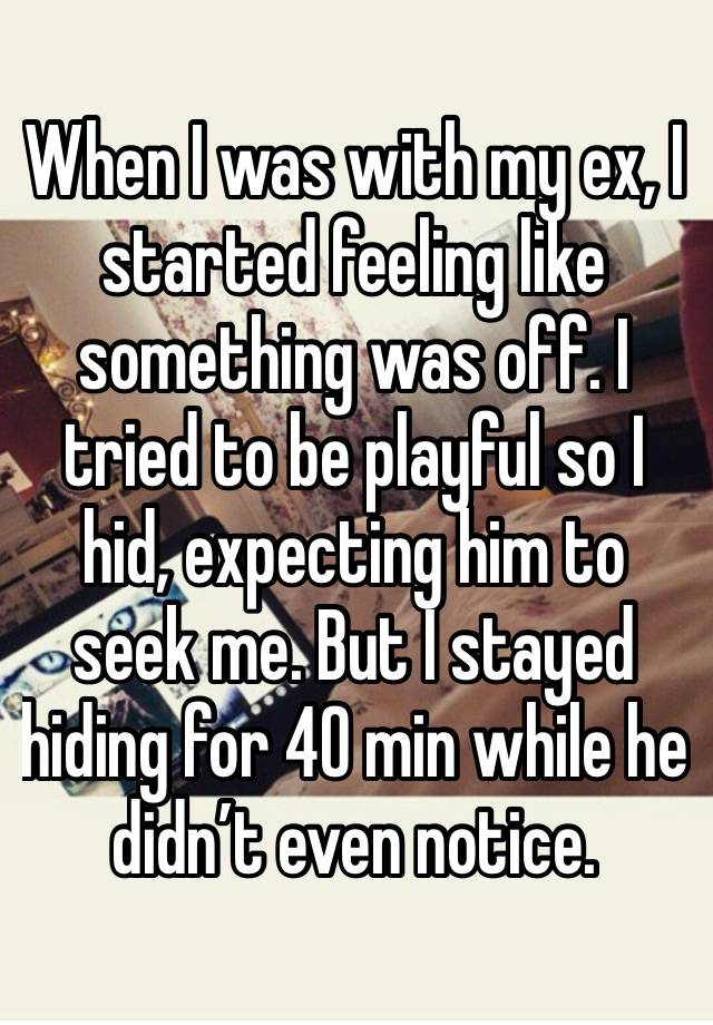 When I was with my ex, I started feeling like something was off. I tried to be playful so I hid, expecting him to seek me. But I stayed hiding for 40 min while he  didn’t even notice. 