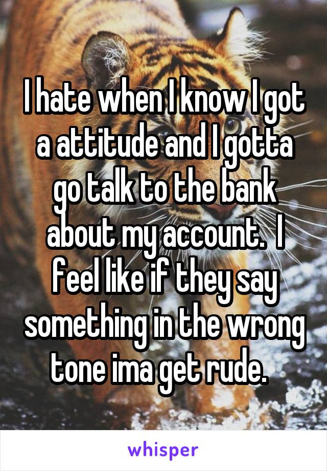 I hate when I know I got a attitude and I gotta go talk to the bank about my account.  I feel like if they say something in the wrong tone ima get rude.  