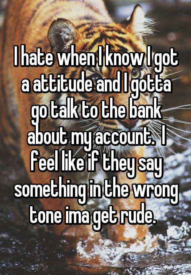 I hate when I know I got a attitude and I gotta go talk to the bank about my account.  I feel like if they say something in the wrong tone ima get rude.  