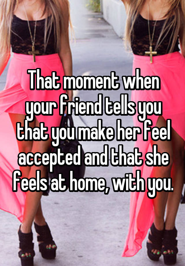 That moment when your friend tells you that you make her feel accepted and that she feels at home, with you.