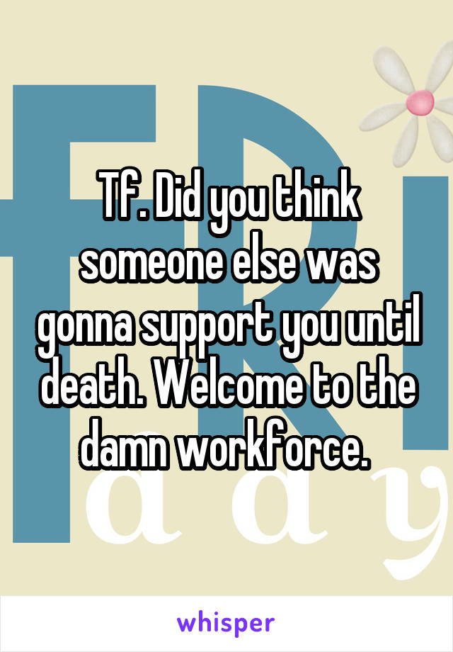 Tf. Did you think someone else was gonna support you until death. Welcome to the damn workforce. 