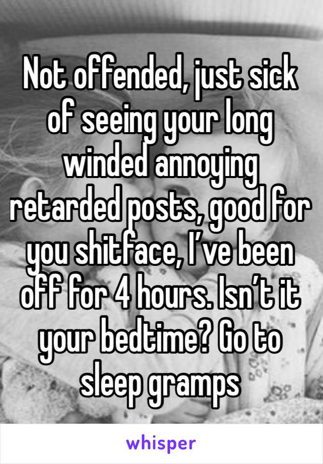 Not offended, just sick of seeing your long winded annoying retarded posts, good for you shitface, I’ve been off for 4 hours. Isn’t it your bedtime? Go to sleep gramps