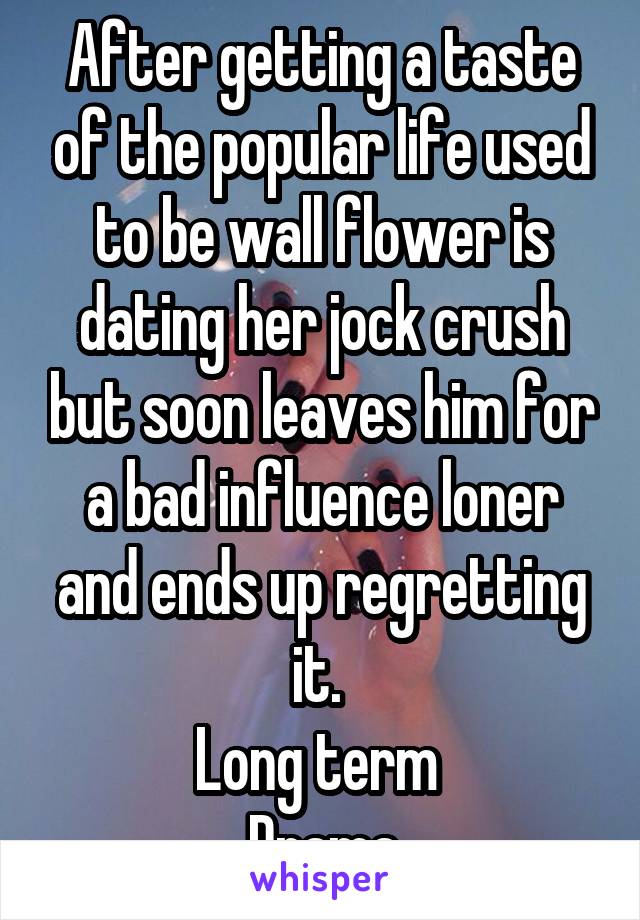 After getting a taste of the popular life used to be wall flower is dating her jock crush but soon leaves him for a bad influence loner and ends up regretting it. 
Long term 
Drama