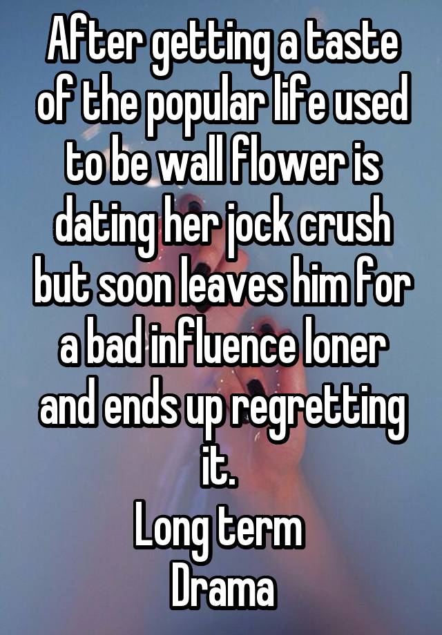 After getting a taste of the popular life used to be wall flower is dating her jock crush but soon leaves him for a bad influence loner and ends up regretting it. 
Long term 
Drama