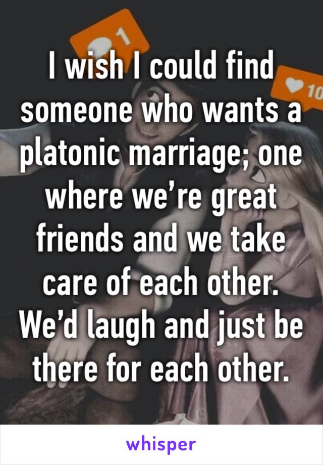 I wish I could find someone who wants a platonic marriage; one where we’re great friends and we take care of each other. We’d laugh and just be there for each other. 