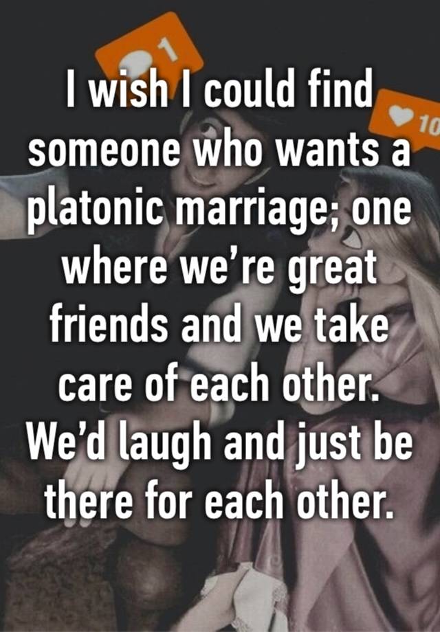 I wish I could find someone who wants a platonic marriage; one where we’re great friends and we take care of each other. We’d laugh and just be there for each other. 