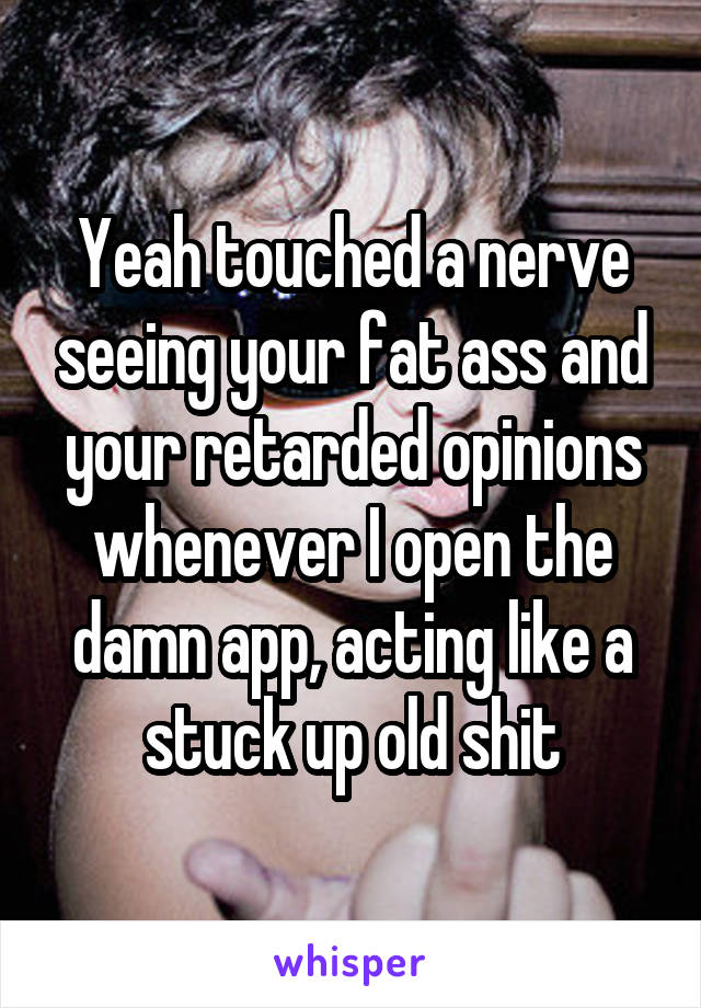 Yeah touched a nerve seeing your fat ass and your retarded opinions whenever I open the damn app, acting like a stuck up old shit