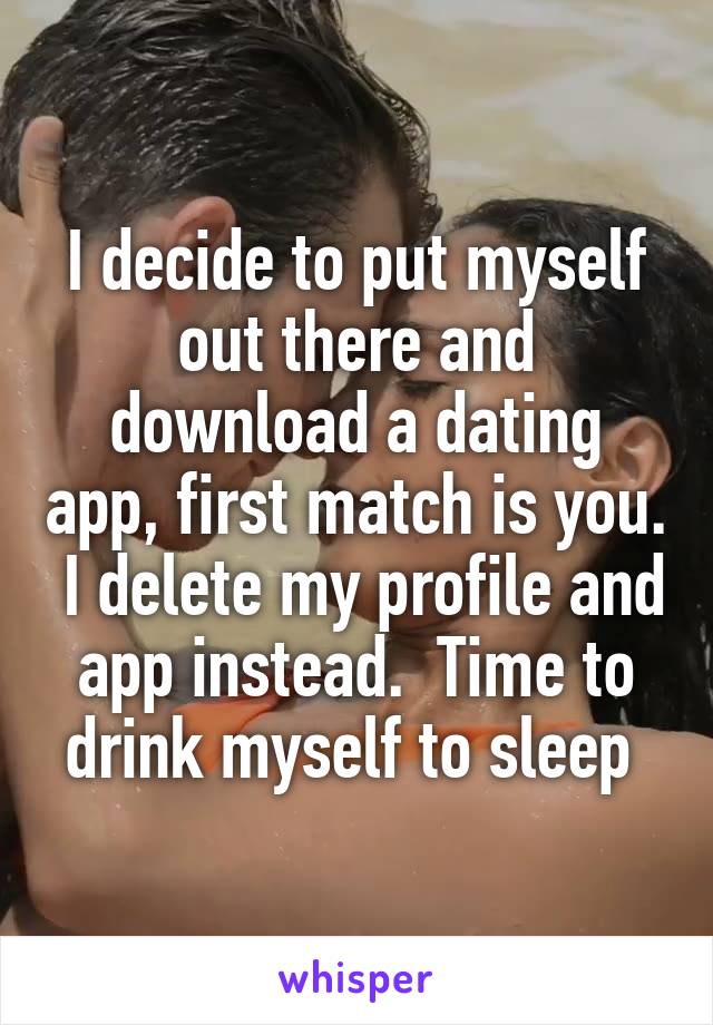 I decide to put myself out there and download a dating app, first match is you.  I delete my profile and app instead.  Time to drink myself to sleep 