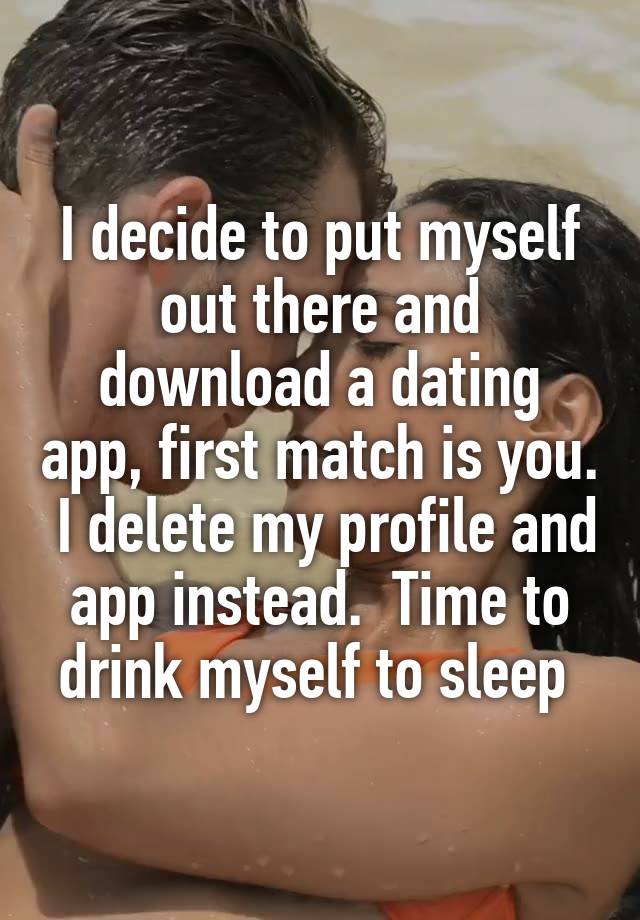 I decide to put myself out there and download a dating app, first match is you.  I delete my profile and app instead.  Time to drink myself to sleep 