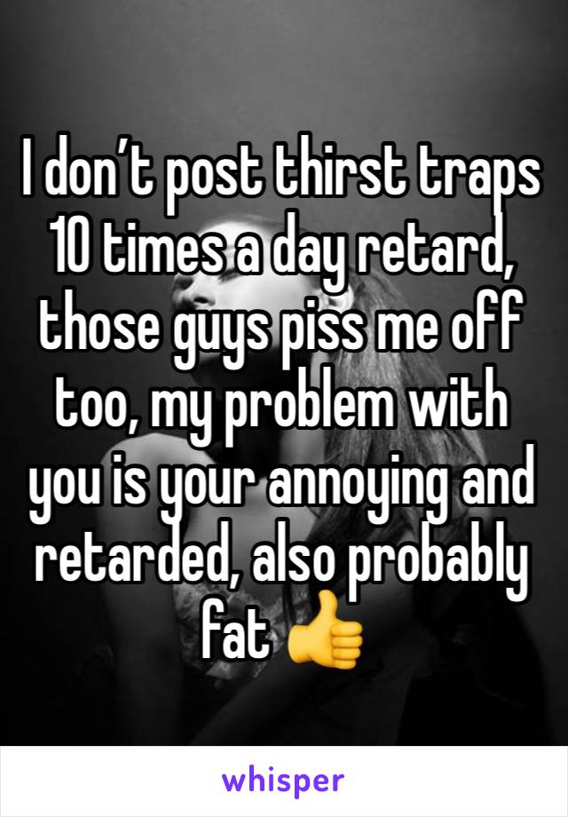 I don’t post thirst traps 10 times a day retard, those guys piss me off too, my problem with you is your annoying and retarded, also probably fat 👍