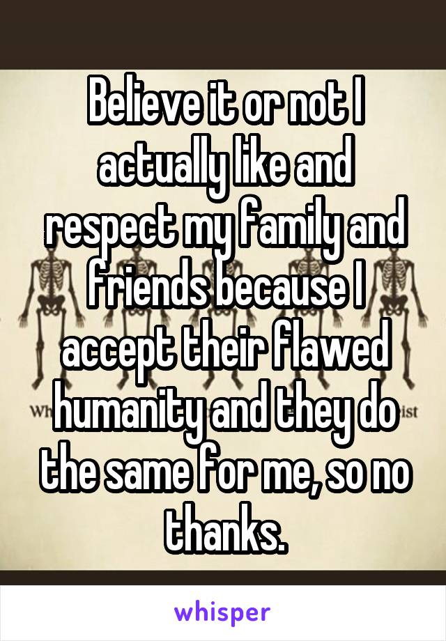 Believe it or not I actually like and respect my family and friends because I accept their flawed humanity and they do the same for me, so no thanks.