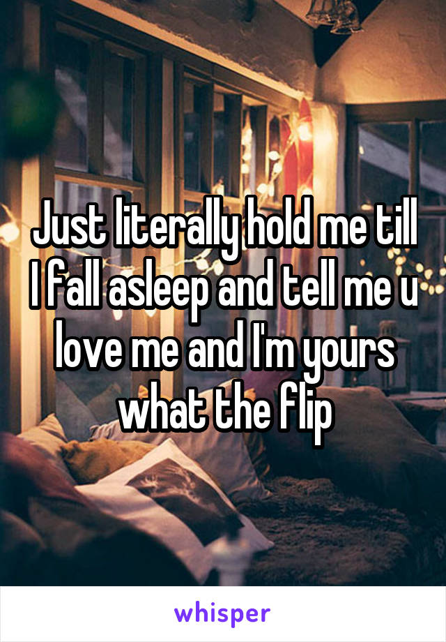 Just literally hold me till I fall asleep and tell me u love me and I'm yours what the flip