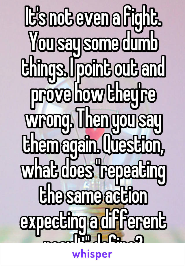 It's not even a fight. You say some dumb things. I point out and prove how they're wrong. Then you say them again. Question, what does "repeating the same action expecting a different result" define?