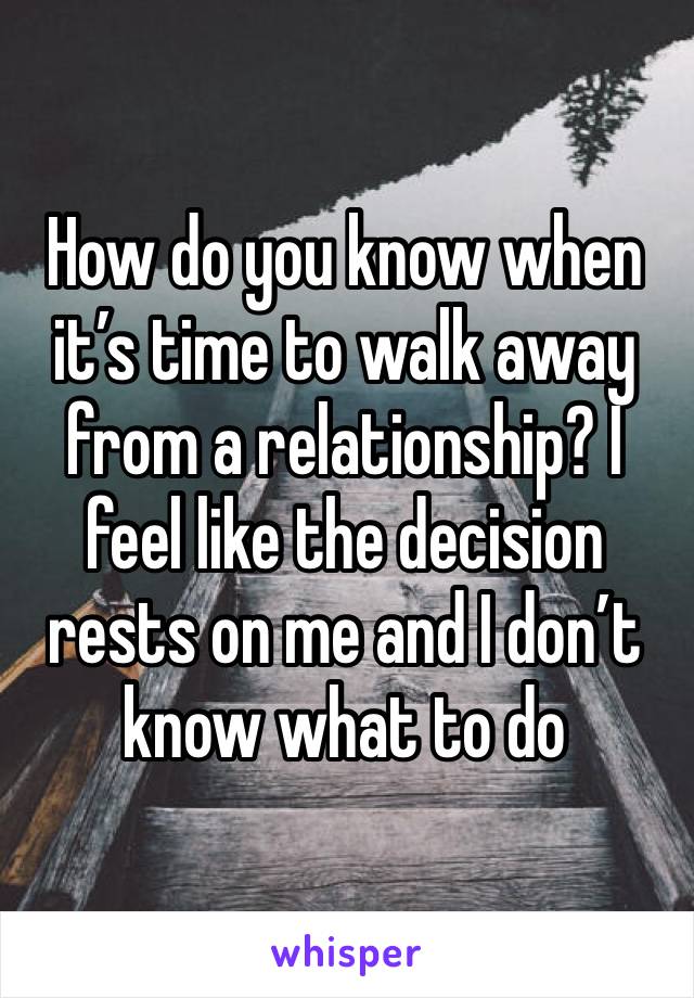 How do you know when it’s time to walk away from a relationship? I feel like the decision rests on me and I don’t know what to do