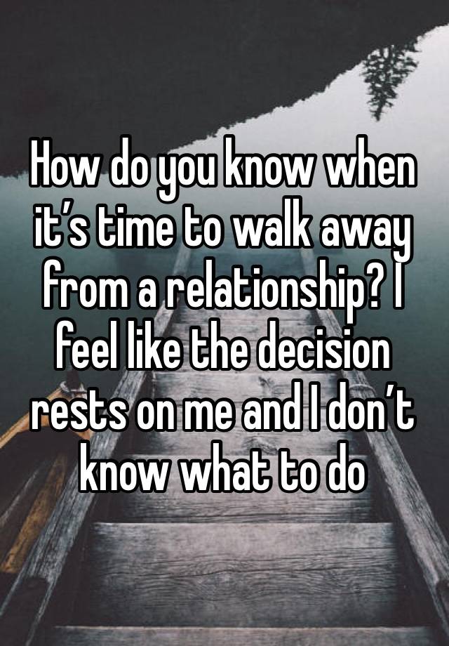 How do you know when it’s time to walk away from a relationship? I feel like the decision rests on me and I don’t know what to do