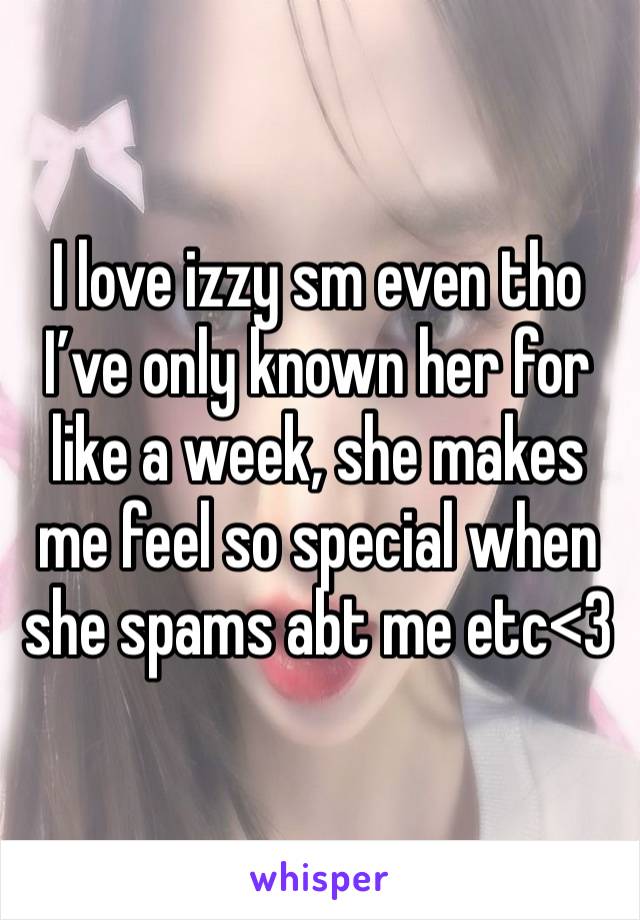 I love izzy sm even tho I’ve only known her for like a week, she makes me feel so special when she spams abt me etc<3