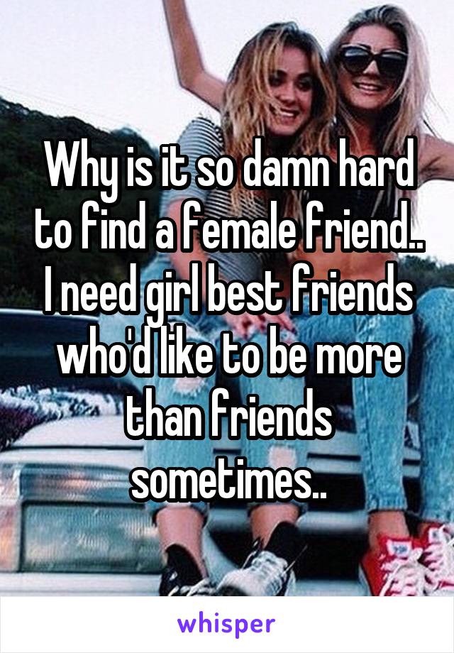 Why is it so damn hard to find a female friend.. I need girl best friends who'd like to be more than friends sometimes..