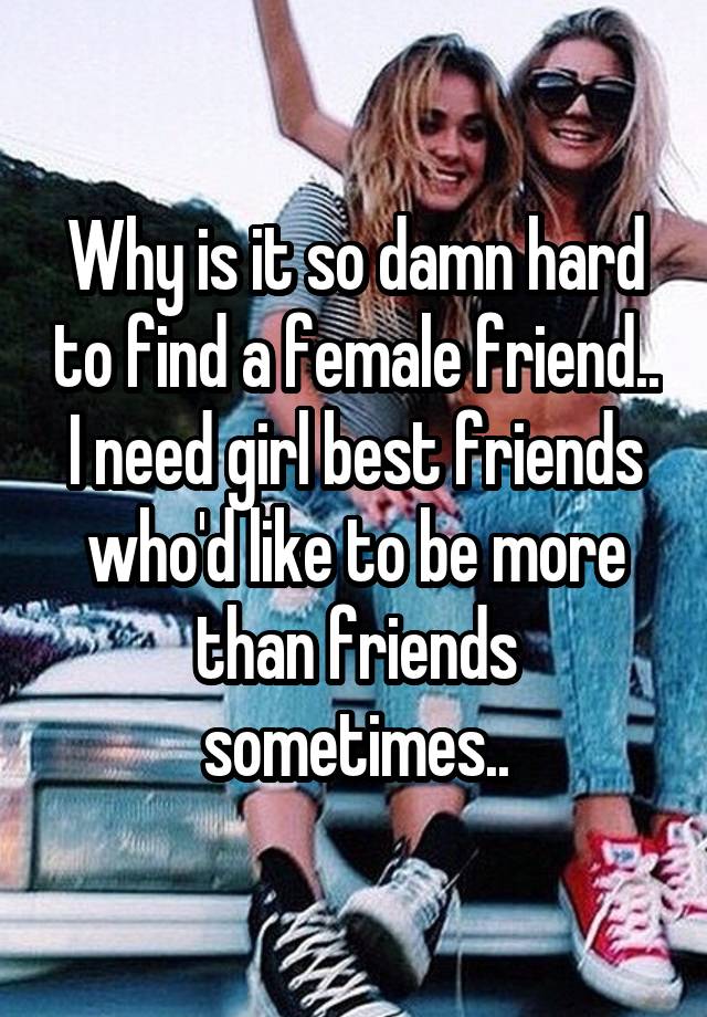 Why is it so damn hard to find a female friend.. I need girl best friends who'd like to be more than friends sometimes..