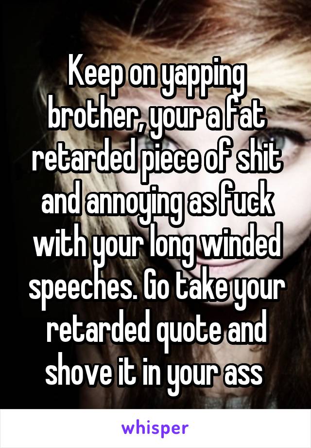 Keep on yapping brother, your a fat retarded piece of shit and annoying as fuck with your long winded speeches. Go take your retarded quote and shove it in your ass 