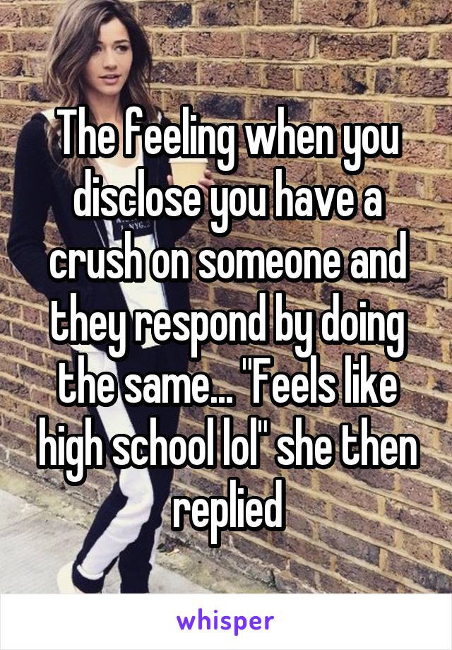 The feeling when you disclose you have a crush on someone and they respond by doing the same... "Feels like high school lol" she then replied