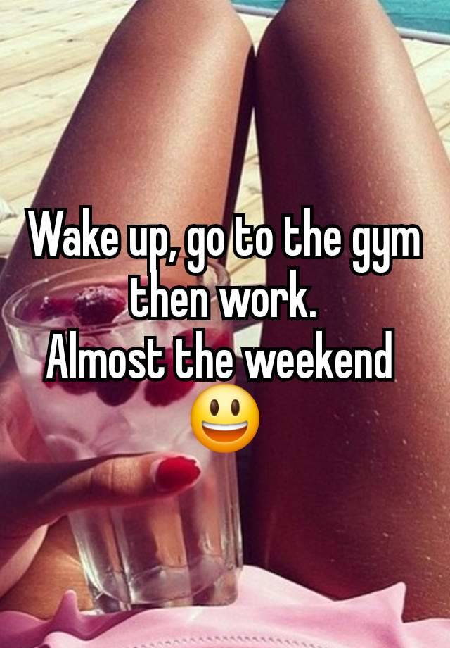 Wake up, go to the gym then work.
Almost the weekend 
😃