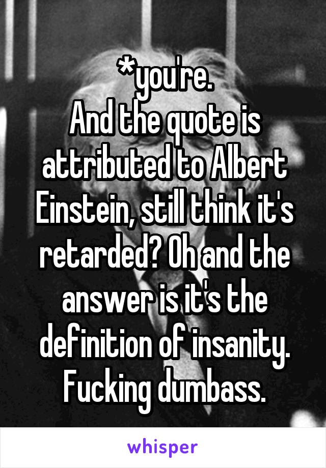 *you're.
And the quote is attributed to Albert Einstein, still think it's retarded? Oh and the answer is it's the definition of insanity.
Fucking dumbass.