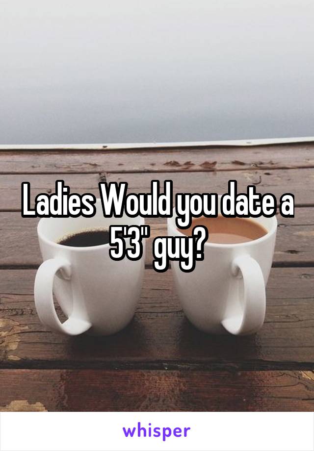 Ladies Would you date a 5'3" guy?