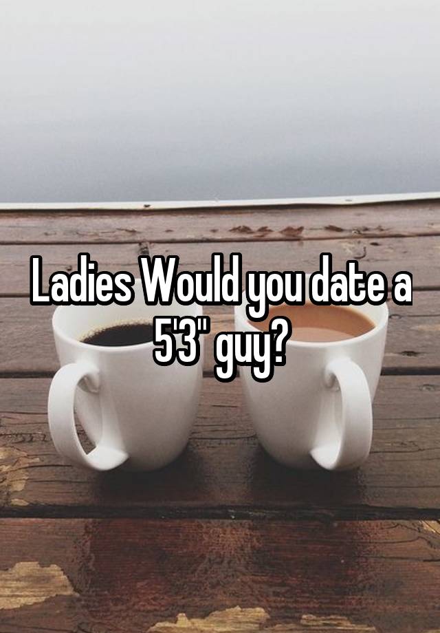 Ladies Would you date a 5'3" guy?