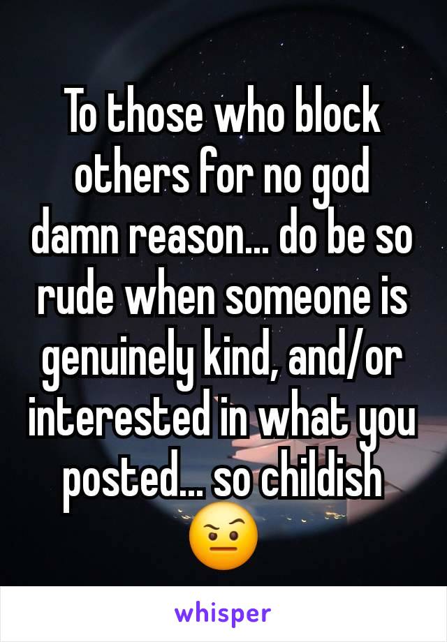 To those who block others for no god damn reason... do be so rude when someone is genuinely kind, and/or interested in what you posted... so childish 🤨