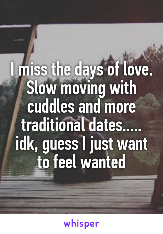 I miss the days of love. Slow moving with cuddles and more traditional dates..... idk, guess I just want to feel wanted