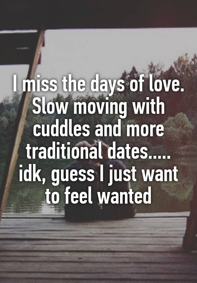 I miss the days of love. Slow moving with cuddles and more traditional dates..... idk, guess I just want to feel wanted