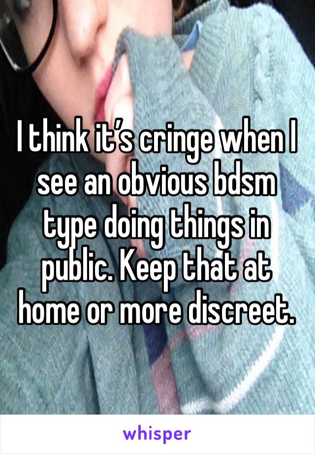 I think it’s cringe when I see an obvious bdsm type doing things in public. Keep that at home or more discreet.