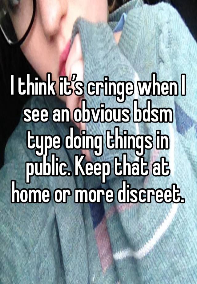 I think it’s cringe when I see an obvious bdsm type doing things in public. Keep that at home or more discreet.