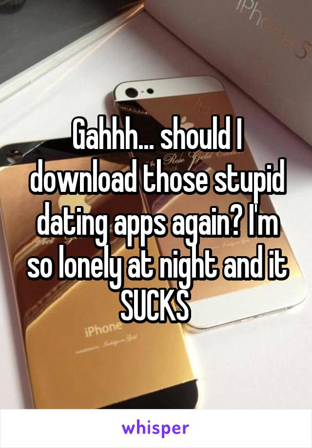 Gahhh... should I download those stupid dating apps again? I'm so lonely at night and it SUCKS 