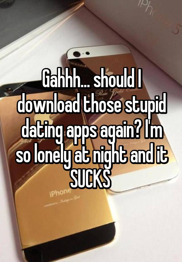 Gahhh... should I download those stupid dating apps again? I'm so lonely at night and it SUCKS 