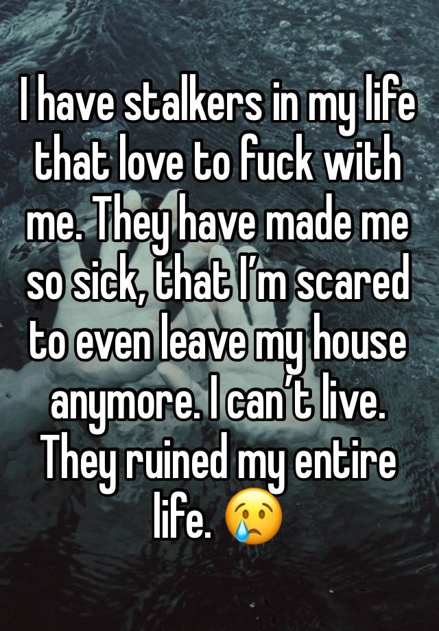 I have stalkers in my life that love to fuck with me. They have made me so sick, that I’m scared to even leave my house anymore. I can’t live. They ruined my entire life. 😢