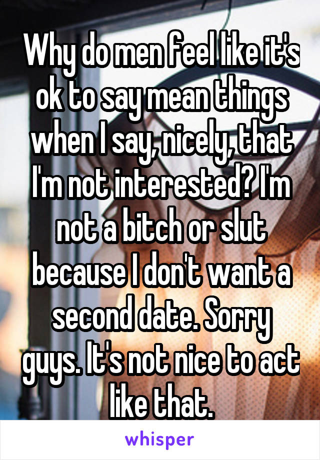 Why do men feel like it's ok to say mean things when I say, nicely, that I'm not interested? I'm not a bitch or slut because I don't want a second date. Sorry guys. It's not nice to act like that.