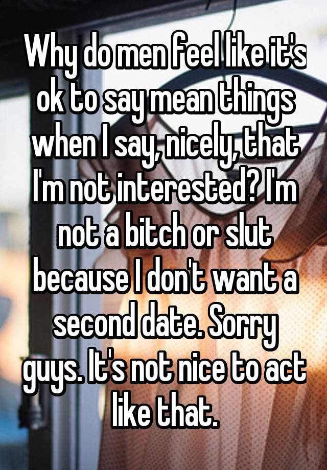 Why do men feel like it's ok to say mean things when I say, nicely, that I'm not interested? I'm not a bitch or slut because I don't want a second date. Sorry guys. It's not nice to act like that.