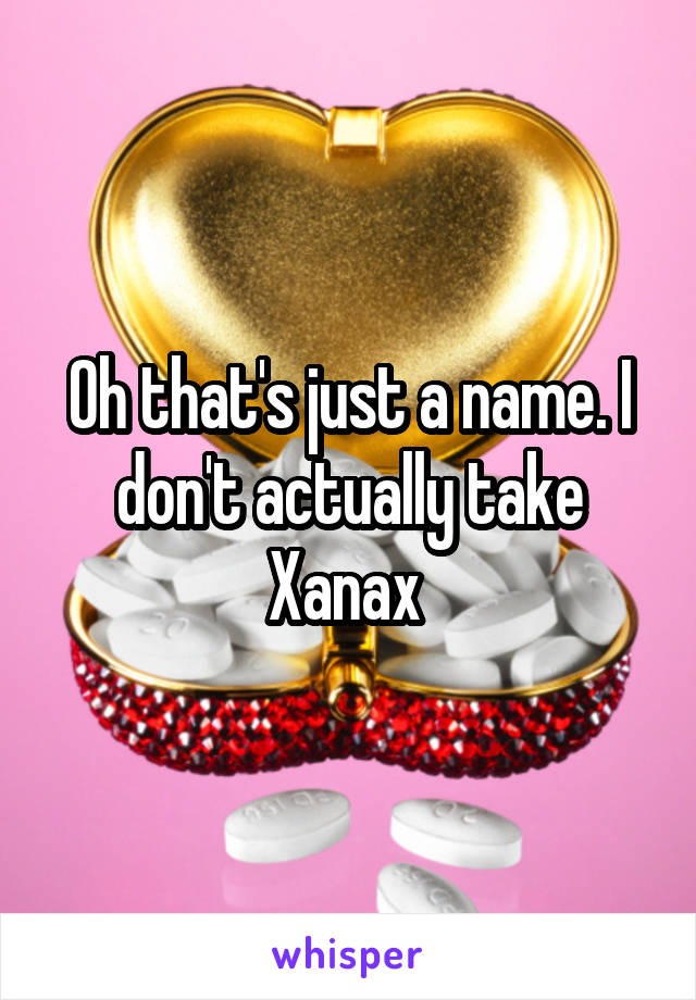 Oh that's just a name. I don't actually take Xanax 